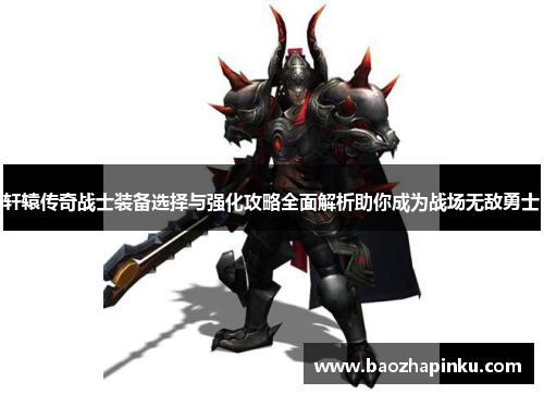 轩辕传奇战士装备选择与强化攻略全面解析助你成为战场无敌勇士 轩辕传奇战士装备选择与强化攻略全面解析助你成为战场无敌勇士